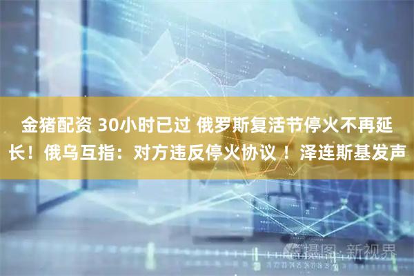 金猪配资 30小时已过 俄罗斯复活节停火不再延长！俄乌互指：对方违反停火协议 ！泽连斯基发声
