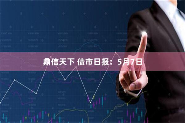 鼎信天下 债市日报：5月7日