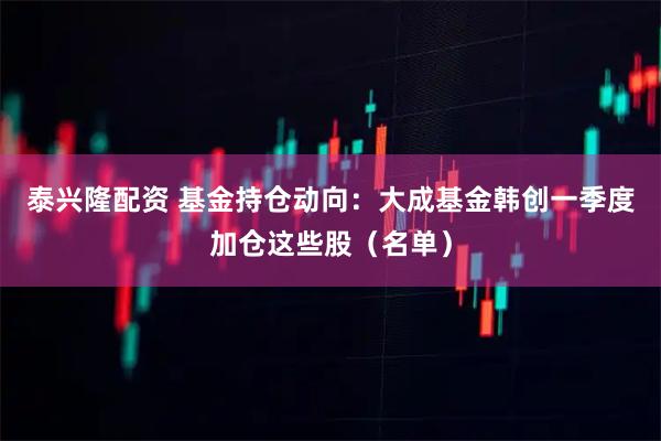 泰兴隆配资 基金持仓动向：大成基金韩创一季度加仓这些股（名单）