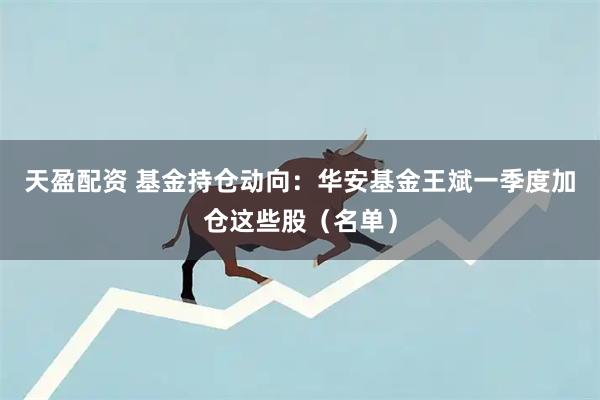 天盈配资 基金持仓动向：华安基金王斌一季度加仓这些股（名单）