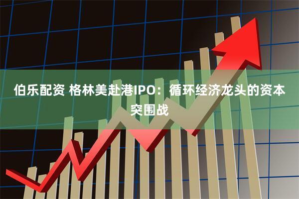 伯乐配资 格林美赴港IPO：循环经济龙头的资本突围战