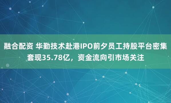 融合配资 华勤技术赴港IPO前夕员工持股平台密集套现35.78亿，资金流向引市场关注