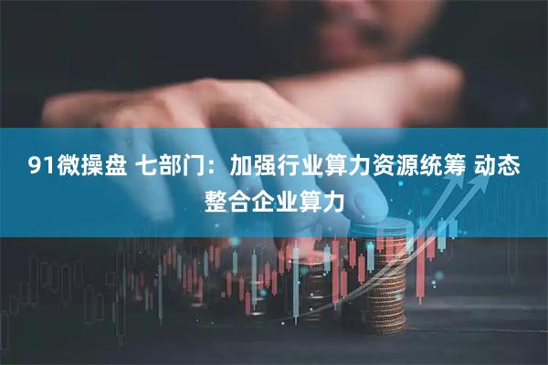 91微操盘 七部门：加强行业算力资源统筹 动态整合企业算力