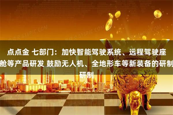 点点金 七部门：加快智能驾驶系统、远程驾驶座舱等产品研发 鼓励无人机、全地形车等新装备的研制