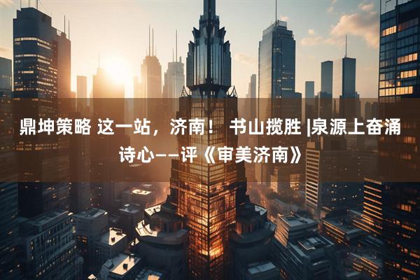 鼎坤策略 这一站，济南！ 书山揽胜 |泉源上奋涌诗心——评《审美济南》