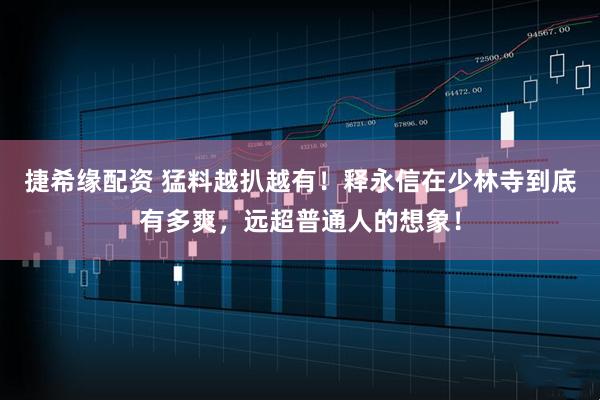 捷希缘配资 猛料越扒越有！释永信在少林寺到底有多爽，远超普通人的想象！