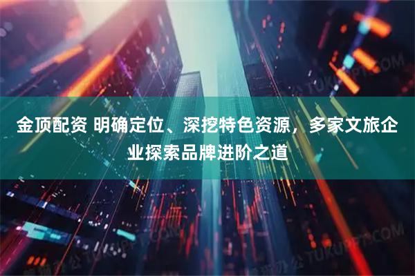 金顶配资 明确定位、深挖特色资源，多家文旅企业探索品牌进阶之道