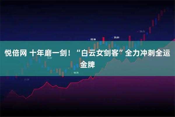 悦倍网 十年磨一剑！“白云女剑客”全力冲刺全运金牌