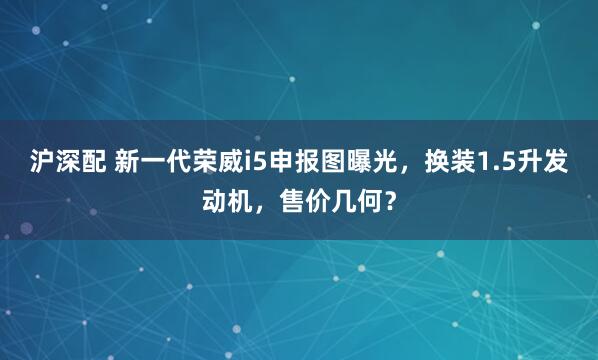 沪深配 新一代荣威i5申报图曝光，换装1.5升发动机，售价几何？