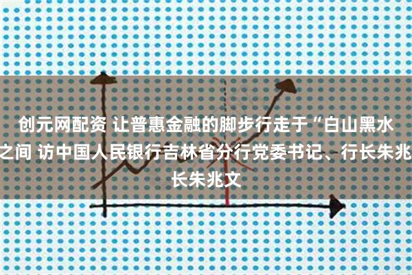 创元网配资 让普惠金融的脚步行走于“白山黑水”之间 访中国人民银行吉林省分行党委书记、行长朱兆文