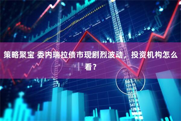 策略聚宝 委内瑞拉债市现剧烈波动，投资机构怎么看？