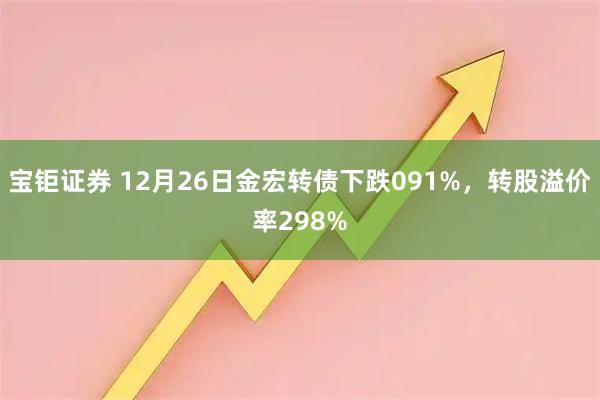宝钜证券 12月26日金宏转债下跌091%，转股溢价率298%