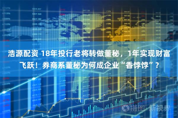 浩源配资 18年投行老将转做董秘，1年实现财富飞跃！券商系董秘为何成企业“香饽饽”？