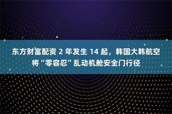 东方财富配资 2 年发生 14 起，韩国大韩航空将“零容忍”乱动机舱安全门行径