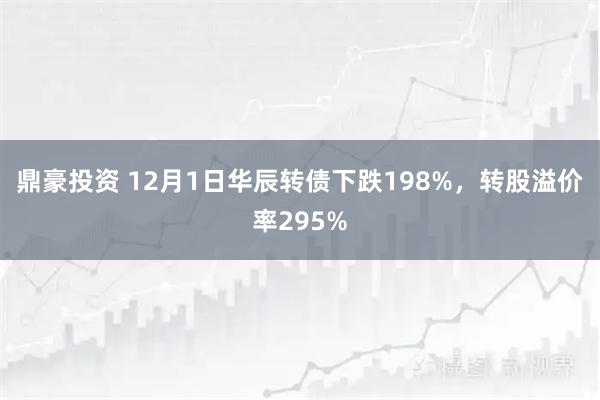 鼎豪投资 12月1日华辰转债下跌198%，转股溢价率295%