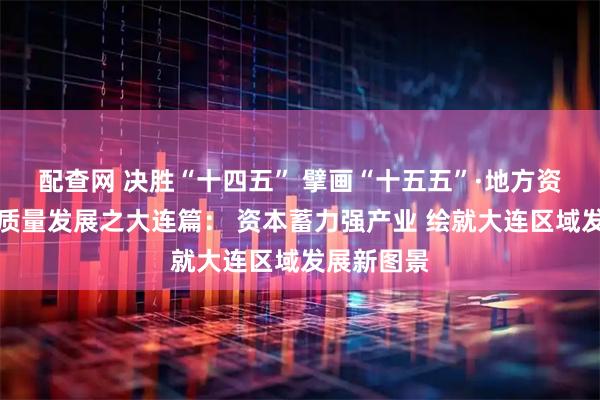 配查网 决胜“十四五” 擘画“十五五”·地方资本市场高质量发展之大连篇： 资本蓄力强产业 绘就大连区域发展新图景
