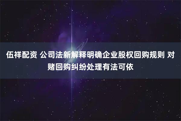 伍祥配资 公司法新解释明确企业股权回购规则 对赌回购纠纷处理有法可依