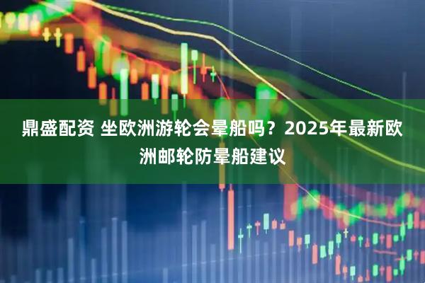 鼎盛配资 坐欧洲游轮会晕船吗？2025年最新欧洲邮轮防晕船建议