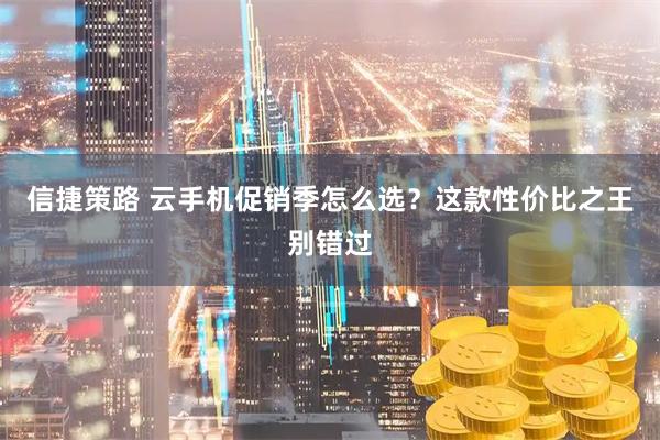 信捷策路 云手机促销季怎么选？这款性价比之王别错过
