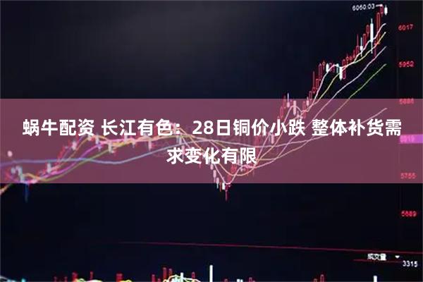 蜗牛配资 长江有色：28日铜价小跌 整体补货需求变化有限