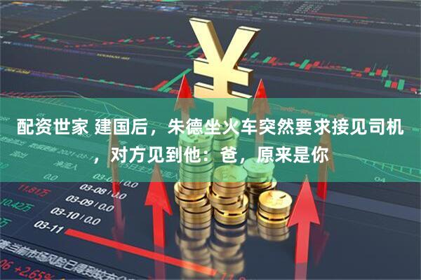 配资世家 建国后，朱德坐火车突然要求接见司机，对方见到他：爸，原来是你