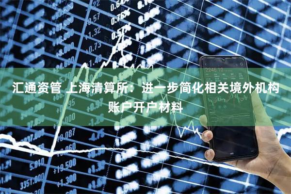 汇通资管 上海清算所：进一步简化相关境外机构账户开户材料
